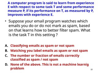 • Suppose your email program watches which
emails you do or do not mark as spam, based
on that learns how to better filter spam. What
is the task T in this setting ?
A. Classifying emails as spam or not spam
B. Watching you label emails as spam or not spam
C. The number or fraction of emails correctly
classified as spam / not spam
D. None of the above. This is not a machine learnig
problem 81
A computer program is said to learn from experience
E with respect to some task T and some performance
measure P, if its performance on T, as measured by P,
improves with experience E.
 