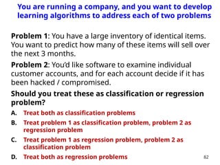 Problem 1: You have a large inventory of identical items.
You want to predict how many of these items will sell over
the next 3 months.
Problem 2: You’d like software to examine individual
customer accounts, and for each account decide if it has
been hacked / compromised.
Should you treat these as classification or regression
problem?
A. Treat both as classification problems
B. Treat problem 1 as classification problem, problem 2 as
regression problem
C. Treat problem 1 as regression problem, problem 2 as
classification problem
D. Treat both as regression problems 82
You are running a company, and you want to develop
learning algorithms to address each of two problems
 