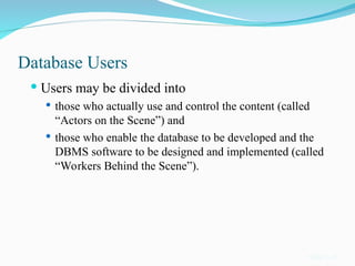 Database Users
 Users may be divided into
 those who actually use and control the content (called
“Actors on the Scene”) and
 those who enable the database to be developed and the
DBMS software to be designed and implemented (called
“Workers Behind the Scene”).
Slide 1-13
 