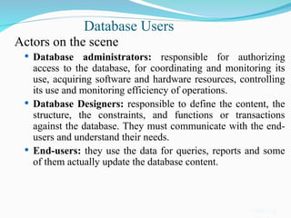 Database Users
Actors on the scene
 Database administrators: responsible for authorizing
access to the database, for coordinating and monitoring its
use, acquiring software and hardware resources, controlling
its use and monitoring efficiency of operations.
 Database Designers: responsible to define the content, the
structure, the constraints, and functions or transactions
against the database. They must communicate with the end-
users and understand their needs.
 End-users: they use the data for queries, reports and some
of them actually update the database content.
Slide 1-14
 