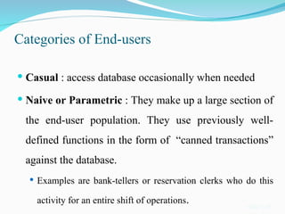 Categories of End-users
 Casual : access database occasionally when needed
 Naive or Parametric : They make up a large section of
the end-user population. They use previously well-
defined functions in the form of “canned transactions”
against the database.
 Examples are bank-tellers or reservation clerks who do this
activity for an entire shift of operations. Slide 1-15
 