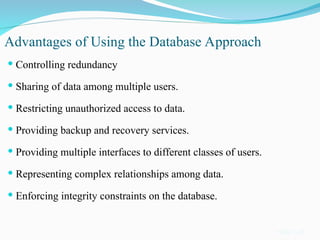 Advantages of Using the Database Approach
 Controlling redundancy
 Sharing of data among multiple users.
 Restricting unauthorized access to data.
 Providing backup and recovery services.
 Providing multiple interfaces to different classes of users.
 Representing complex relationships among data.
 Enforcing integrity constraints on the database.
Slide 1-18
 
