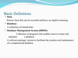 Basic Definitions
 Data:
Known facts that can be recorded and have an implicit meaning.
 Database:
A collection of related data.
 Database Management System (DBMS):
Collection of programs that enables users to create and
maintain a database.
A software package/ system to facilitate the creation and maintenance
of a computerized database.
 