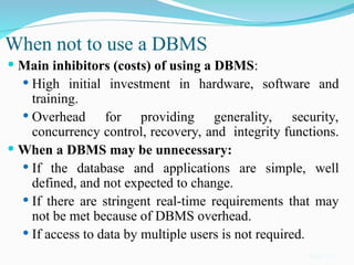 When not to use a DBMS
 Main inhibitors (costs) of using a DBMS:
 High initial investment in hardware, software and
training.
 Overhead for providing generality, security,
concurrency control, recovery, and integrity functions.
 When a DBMS may be unnecessary:
 If the database and applications are simple, well
defined, and not expected to change.
 If there are stringent real-time requirements that may
not be met because of DBMS overhead.
 If access to data by multiple users is not required.
Slide 1-21
 