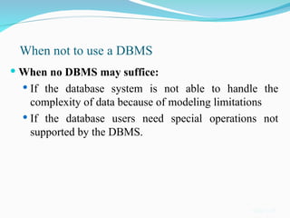 When not to use a DBMS
 When no DBMS may suffice:
 If the database system is not able to handle the
complexity of data because of modeling limitations
 If the database users need special operations not
supported by the DBMS.
Slide 1-22
 