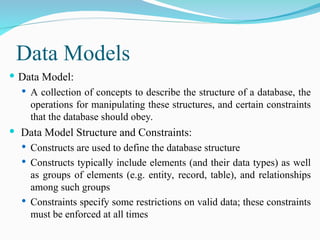 Data Models
 Data Model:
 A collection of concepts to describe the structure of a database, the
operations for manipulating these structures, and certain constraints
that the database should obey.
 Data Model Structure and Constraints:
 Constructs are used to define the database structure
 Constructs typically include elements (and their data types) as well
as groups of elements (e.g. entity, record, table), and relationships
among such groups
 Constraints specify some restrictions on valid data; these constraints
must be enforced at all times
 