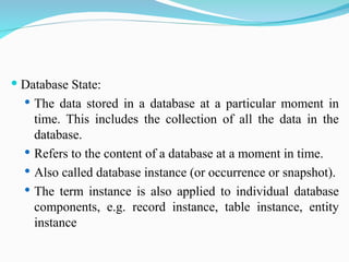  Database State:
 The data stored in a database at a particular moment in
time. This includes the collection of all the data in the
database.
 Refers to the content of a database at a moment in time.
 Also called database instance (or occurrence or snapshot).
 The term instance is also applied to individual database
components, e.g. record instance, table instance, entity
instance
 