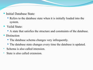  Initial Database State:
 Refers to the database state when it is initially loaded into the
system.
 Valid State:
 A state that satisfies the structure and constraints of the database.
 Distinction
 The database schema changes very infrequently.
 The database state changes every time the database is updated.
 Schema is also called intension.
 State is also called extension.
 
