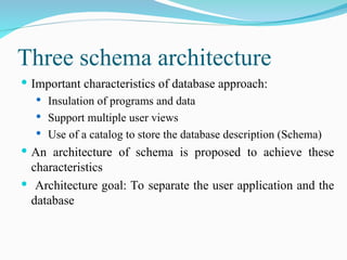 Three schema architecture
 Important characteristics of database approach:
 Insulation of programs and data
 Support multiple user views
 Use of a catalog to store the database description (Schema)
 An architecture of schema is proposed to achieve these
characteristics
 Architecture goal: To separate the user application and the
database
 
