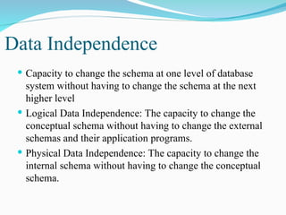 Data Independence
 Capacity to change the schema at one level of database
system without having to change the schema at the next
higher level
 Logical Data Independence: The capacity to change the
conceptual schema without having to change the external
schemas and their application programs.
 Physical Data Independence: The capacity to change the
internal schema without having to change the conceptual
schema.
 