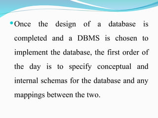 Once the design of a database is
completed and a DBMS is chosen to
implement the database, the first order of
the day is to specify conceptual and
internal schemas for the database and any
mappings between the two.
 