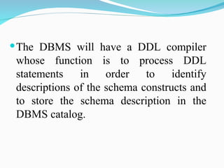 The DBMS will have a DDL compiler
whose function is to process DDL
statements in order to identify
descriptions of the schema constructs and
to store the schema description in the
DBMS catalog.
 
