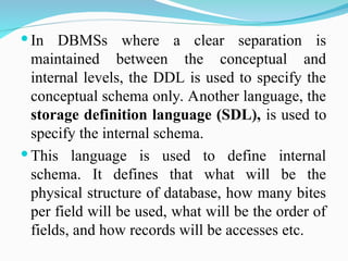 In DBMSs where a clear separation is
maintained between the conceptual and
internal levels, the DDL is used to specify the
conceptual schema only. Another language, the
storage definition language (SDL), is used to
specify the internal schema.
 This language is used to define internal
schema. It defines that what will be the
physical structure of database, how many bites
per field will be used, what will be the order of
fields, and how records will be accesses etc.
 
