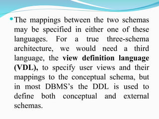The mappings between the two schemas
may be specified in either one of these
languages. For a true three-schema
architecture, we would need a third
language, the view definition language
(VDL), to specify user views and their
mappings to the conceptual schema, but
in most DBMS’s the DDL is used to
define both conceptual and external
schemas.
 