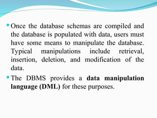  Once the database schemas are compiled and
the database is populated with data, users must
have some means to manipulate the database.
Typical manipulations include retrieval,
insertion, deletion, and modification of the
data.
 The DBMS provides a data manipulation
language (DML) for these purposes.
 