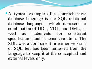 A typical example of a comprehensive
database language is the SQL relational
database language which represents a
combination of DDL, VDL, and DML, as
well as statements for constraint
specification and schema evolution. The
SDL was a component in earlier versions
of SQL but has been removed from the
language to keep it at the conceptual and
external levels only.
 