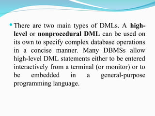  There are two main types of DMLs. A high-
level or nonprocedural DML can be used on
its own to specify complex database operations
in a concise manner. Many DBMSs allow
high-level DML statements either to be entered
interactively from a terminal (or monitor) or to
be embedded in a general-purpose
programming language.
 
