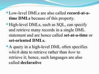  Low-level DMLs are also called record-at-a-
time DMLs because of this property.
 High-level DMLs, such as SQL, can specify
and retrieve many records in a single DML
statement and are hence called set-at-a-time or
set-oriented DMLs.
 A query in a high-level DML often specifies
which data to retrieve rather than how to
retrieve it; hence, such languages are also
called declarative
 
