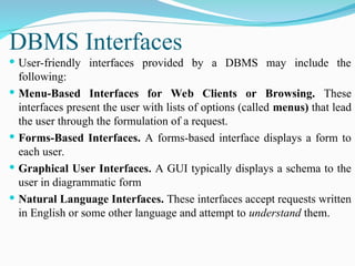  User-friendly interfaces provided by a DBMS may include the
following:
 Menu-Based Interfaces for Web Clients or Browsing. These
interfaces present the user with lists of options (called menus) that lead
the user through the formulation of a request.
 Forms-Based Interfaces. A forms-based interface displays a form to
each user.
 Graphical User Interfaces. A GUI typically displays a schema to the
user in diagrammatic form
 Natural Language Interfaces. These interfaces accept requests written
in English or some other language and attempt to understand them.
DBMS Interfaces
 