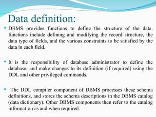 Data definition:
 DBMS provides functions to define the structure of the data.
functions include defining and modifying the record structure, the
data type of fields, and the various constraints to be satisfied by the
data in each field.
 It is the responsibility of database administrator to define the
database, and make changes to its definition (if required) using the
DDL and other privileged commands.
 The DDL compiler component of DBMS processes these schema
definitions, and stores the schema descriptions in the DBMS catalog
(data dictionary). Other DBMS components then refer to the catalog
information as and when required.
 