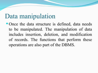 Data manipulation
 Once the data structure is defined, data needs
to be manipulated. The manipulation of data
includes insertion, deletion, and modification
of records. The functions that perform these
operations are also part of the DBMS.
 
