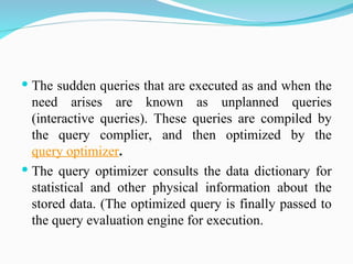  The sudden queries that are executed as and when the
need arises are known as unplanned queries
(interactive queries). These queries are compiled by
the query complier, and then optimized by the
query optimizer.
 The query optimizer consults the data dictionary for
statistical and other physical information about the
stored data. (The optimized query is finally passed to
the query evaluation engine for execution.
 