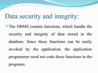 Data security and integrity:
 The DBMS contain functions, which handle the
security and integrity of data stored in the
database. Since these functions can be easily
invoked by the application, the application
programmer need not code these functions in the
programs.
 