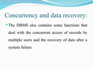 Concurrency and data recovery:
 The DBMS also contains some functions that
deal with the concurrent access of records by
multiple users and the recovery of data after a
system failure
 