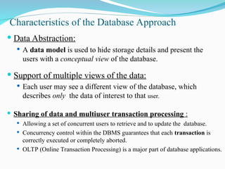 Characteristics of the Database Approach
 Data Abstraction:
 A data model is used to hide storage details and present the
users with a conceptual view of the database.
 Support of multiple views of the data:
 Each user may see a different view of the database, which
describes only the data of interest to that user.
 Sharing of data and multiuser transaction processing :
 Allowing a set of concurrent users to retrieve and to update the database.
 Concurrency control within the DBMS guarantees that each transaction is
correctly executed or completely aborted.
 OLTP (Online Transaction Processing) is a major part of database applications.
 