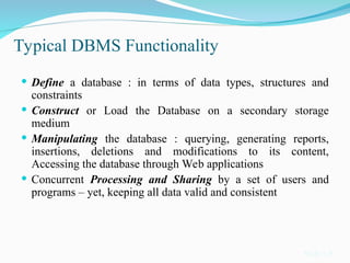 Typical DBMS Functionality
 Define a database : in terms of data types, structures and
constraints
 Construct or Load the Database on a secondary storage
medium
 Manipulating the database : querying, generating reports,
insertions, deletions and modifications to its content,
Accessing the database through Web applications
 Concurrent Processing and Sharing by a set of users and
programs – yet, keeping all data valid and consistent
Slide 1-9
 