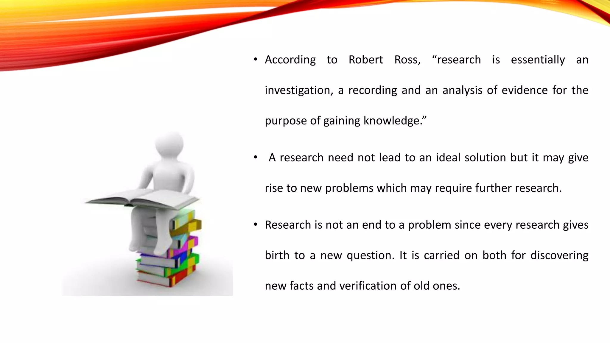 • According to Robert Ross, “research is essentially an
investigation, a recording and an analysis of evidence for the
purpose of gaining knowledge.”
• A research need not lead to an ideal solution but it may give
rise to new problems which may require further research.
• Research is not an end to a problem since every research gives
birth to a new question. It is carried on both for discovering
new facts and verification of old ones.
 