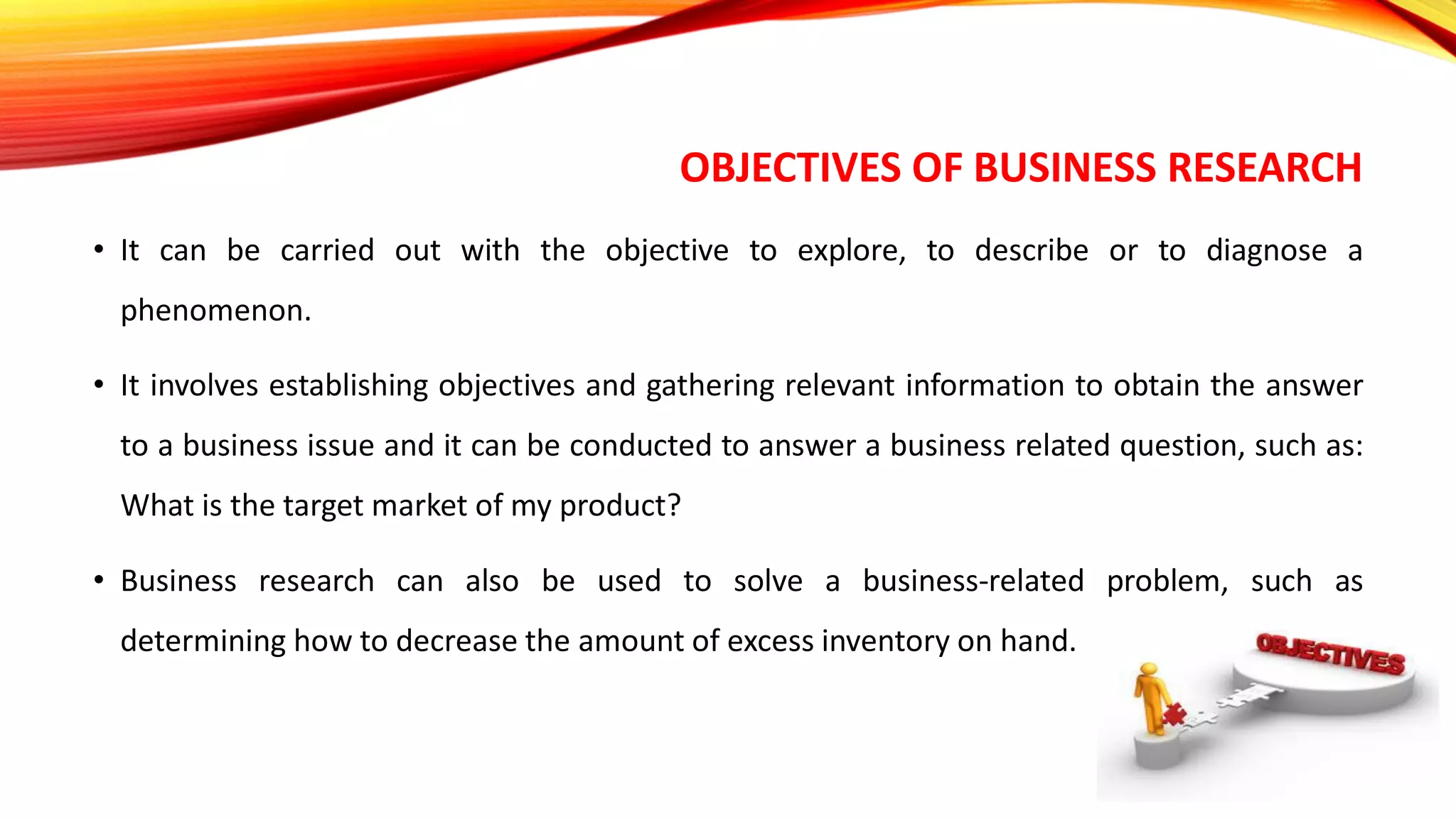 OBJECTIVES OF BUSINESS RESEARCH
• It can be carried out with the objective to explore, to describe or to diagnose a
phenomenon.
• It involves establishing objectives and gathering relevant information to obtain the answer
to a business issue and it can be conducted to answer a business related question, such as:
What is the target market of my product?
• Business research can also be used to solve a business-related problem, such as
determining how to decrease the amount of excess inventory on hand.
 