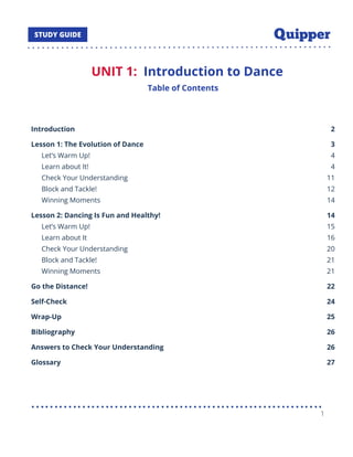 UNIT 1: Introduction to Dance
Table of Contents
Introduction 2
Lesson 1: The Evolution of Dance 3
Let’s Warm Up! 4
Learn about It! 4
Check Your Understanding 11
Block and Tackle! 12
Winning Moments 14
Lesson 2: Dancing Is Fun and Healthy! 14
Let’s Warm Up! 15
Learn about It 16
Check Your Understanding 20
Block and Tackle! 21
Winning Moments 21
Go the Distance! 22
Self-Check 24
Wrap-Up 25
Bibliography 26
Answers to Check Your Understanding 26
Glossary 27
1
 