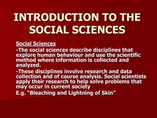INTRODUCTION TO THE
SOCIAL SCIENCES
Social Sciences
-The social sciences describe disciplines that
explore human behaviour and use the scientific
method where information is collected and
analyzed.
-These disciplines involve research and data
collection and of course analysis. Social scientists
apply their research to help solve problems that
may occur in current society
E.g. “Bleaching and Lightning of Skin”
 