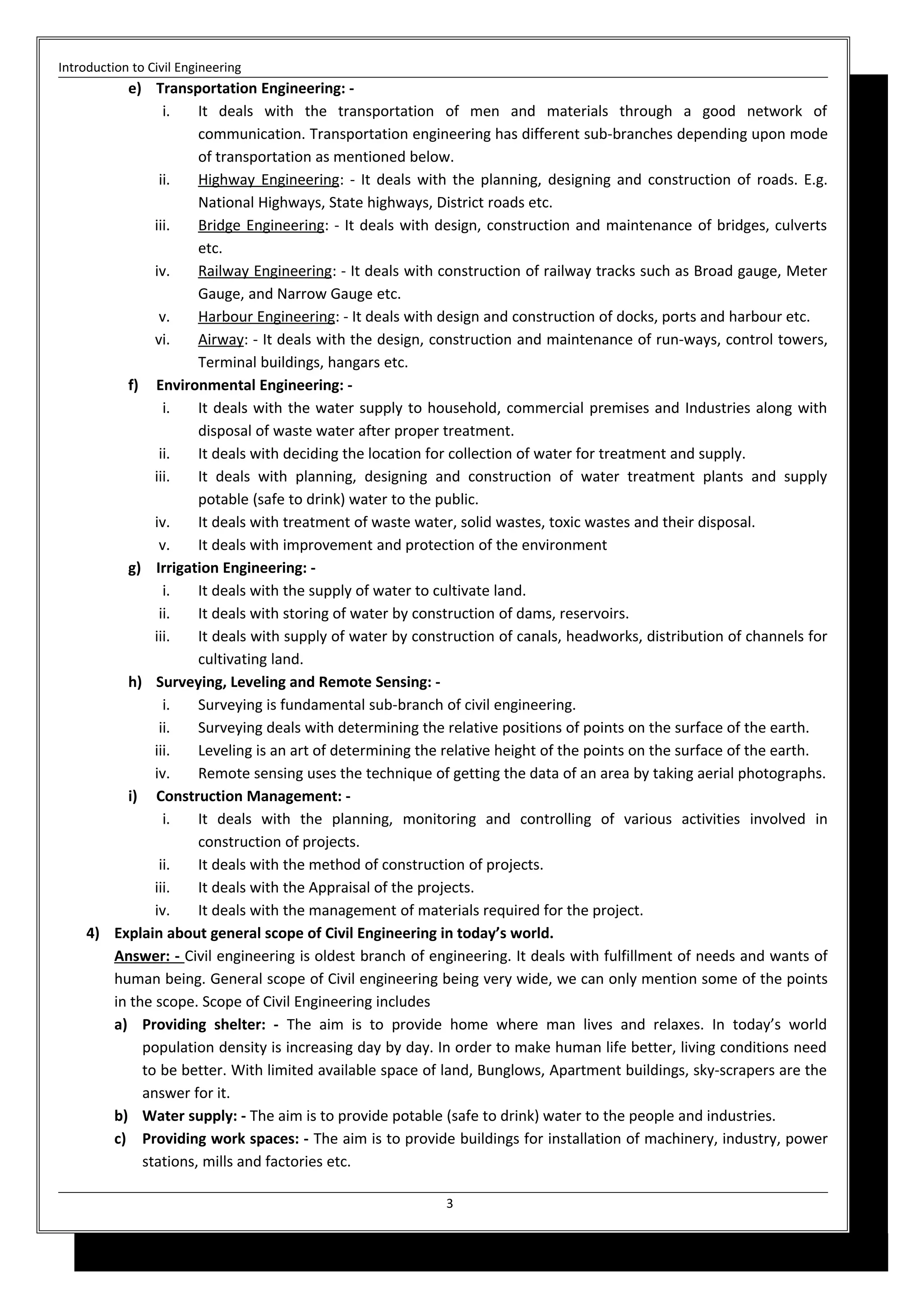 Introduction to Civil Engineering
e) Transportation Engineering: -
i. It deals with the transportation of men and materials through a good network of
communication. Transportation engineering has different sub-branches depending upon mode
of transportation as mentioned below.
ii. Highway Engineering: - It deals with the planning, designing and construction of roads. E.g.
National Highways, State highways, District roads etc.
iii. Bridge Engineering: - It deals with design, construction and maintenance of bridges, culverts
etc.
iv. Railway Engineering: - It deals with construction of railway tracks such as Broad gauge, Meter
Gauge, and Narrow Gauge etc.
v. Harbour Engineering: - It deals with design and construction of docks, ports and harbour etc.
vi. Airway: - It deals with the design, construction and maintenance of run-ways, control towers,
Terminal buildings, hangars etc.
f) Environmental Engineering: -
i. It deals with the water supply to household, commercial premises and Industries along with
disposal of waste water after proper treatment.
ii. It deals with deciding the location for collection of water for treatment and supply.
iii. It deals with planning, designing and construction of water treatment plants and supply
potable (safe to drink) water to the public.
iv. It deals with treatment of waste water, solid wastes, toxic wastes and their disposal.
v. It deals with improvement and protection of the environment
g) Irrigation Engineering: -
i. It deals with the supply of water to cultivate land.
ii. It deals with storing of water by construction of dams, reservoirs.
iii. It deals with supply of water by construction of canals, headworks, distribution of channels for
cultivating land.
h) Surveying, Leveling and Remote Sensing: -
i. Surveying is fundamental sub-branch of civil engineering.
ii. Surveying deals with determining the relative positions of points on the surface of the earth.
iii. Leveling is an art of determining the relative height of the points on the surface of the earth.
iv. Remote sensing uses the technique of getting the data of an area by taking aerial photographs.
i) Construction Management: -
i. It deals with the planning, monitoring and controlling of various activities involved in
construction of projects.
ii. It deals with the method of construction of projects.
iii. It deals with the Appraisal of the projects.
iv. It deals with the management of materials required for the project.
4) Explain about general scope of Civil Engineering in today’s world.
Answer: - Civil engineering is oldest branch of engineering. It deals with fulfillment of needs and wants of
human being. General scope of Civil engineering being very wide, we can only mention some of the points
in the scope. Scope of Civil Engineering includes
a) Providing shelter: - The aim is to provide home where man lives and relaxes. In today’s world
population density is increasing day by day. In order to make human life better, living conditions need
to be better. With limited available space of land, Bunglows, Apartment buildings, sky-scrapers are the
answer for it.
b) Water supply: - The aim is to provide potable (safe to drink) water to the people and industries.
c) Providing work spaces: - The aim is to provide buildings for installation of machinery, industry, power
stations, mills and factories etc.
3
 