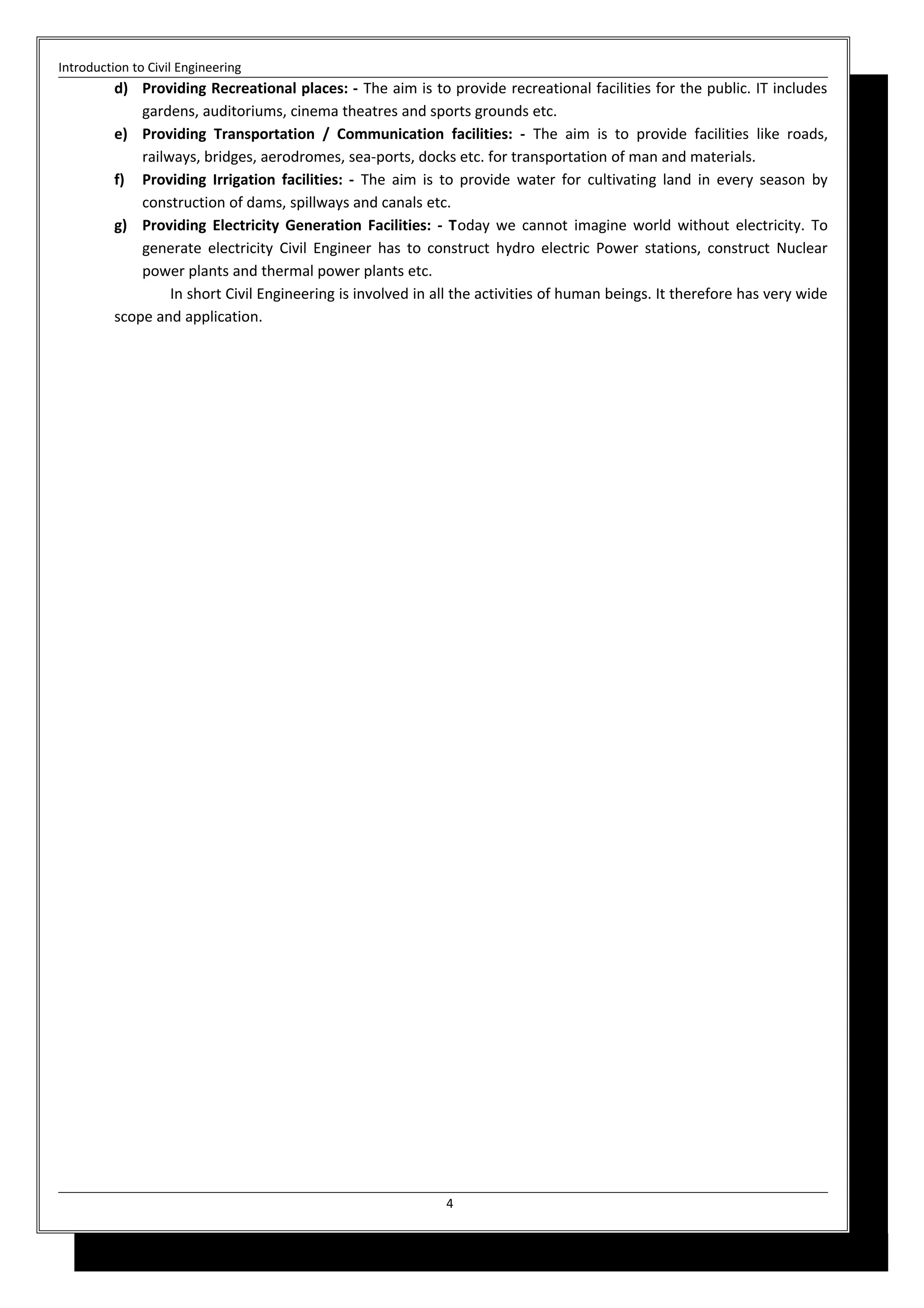 Introduction to Civil Engineering
d) Providing Recreational places: - The aim is to provide recreational facilities for the public. IT includes
gardens, auditoriums, cinema theatres and sports grounds etc.
e) Providing Transportation / Communication facilities: - The aim is to provide facilities like roads,
railways, bridges, aerodromes, sea-ports, docks etc. for transportation of man and materials.
f) Providing Irrigation facilities: - The aim is to provide water for cultivating land in every season by
construction of dams, spillways and canals etc.
g) Providing Electricity Generation Facilities: - Today we cannot imagine world without electricity. To
generate electricity Civil Engineer has to construct hydro electric Power stations, construct Nuclear
power plants and thermal power plants etc.
In short Civil Engineering is involved in all the activities of human beings. It therefore has very wide
scope and application.
4
 