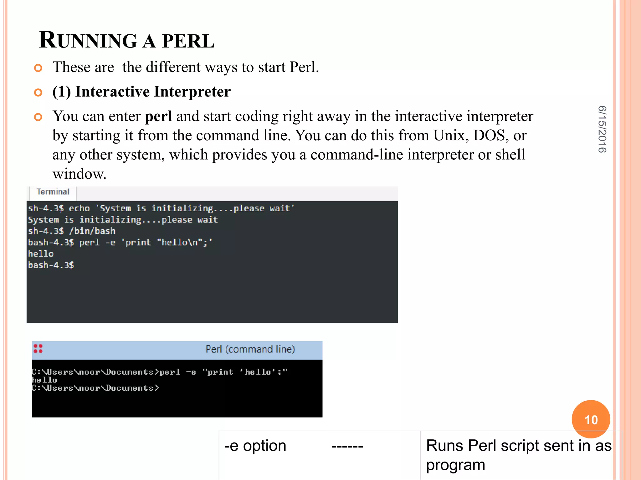 RUNNING A PERL
 These are the different ways to start Perl.
 (1) Interactive Interpreter
 You can enter perl and start coding right away in the interactive interpreter
by starting it from the command line. You can do this from Unix, DOS, or
any other system, which provides you a command-line interpreter or shell
window.
-e option ------ Runs Perl script sent in as
program
6/15/2016
10
 