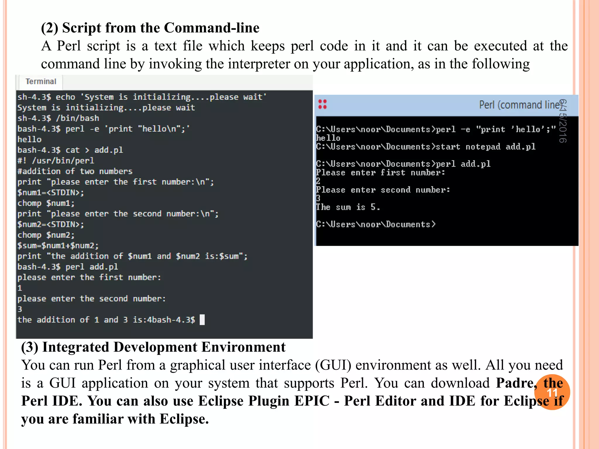 (2) Script from the Command-line
A Perl script is a text file which keeps perl code in it and it can be executed at the
command line by invoking the interpreter on your application, as in the following
(3) Integrated Development Environment
You can run Perl from a graphical user interface (GUI) environment as well. All you need
is a GUI application on your system that supports Perl. You can download Padre, the
Perl IDE. You can also use Eclipse Plugin EPIC - Perl Editor and IDE for Eclipse if
you are familiar with Eclipse.
6/15/2016
11
 