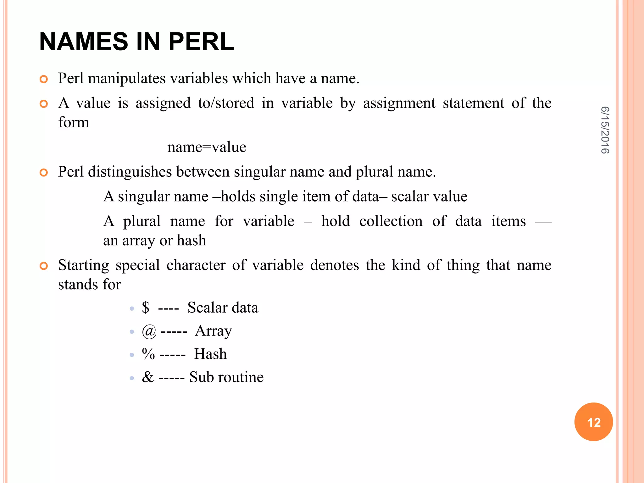 NAMES IN PERL
 Perl manipulates variables which have a name.
 A value is assigned to/stored in variable by assignment statement of the
form
name=value
 Perl distinguishes between singular name and plural name.
A singular name –holds single item of data– scalar value
A plural name for variable – hold collection of data items —
an array or hash
 Starting special character of variable denotes the kind of thing that name
stands for
 $ ---- Scalar data
 @ ----- Array
 % ----- Hash
 & ----- Sub routine
6/15/2016
12
 