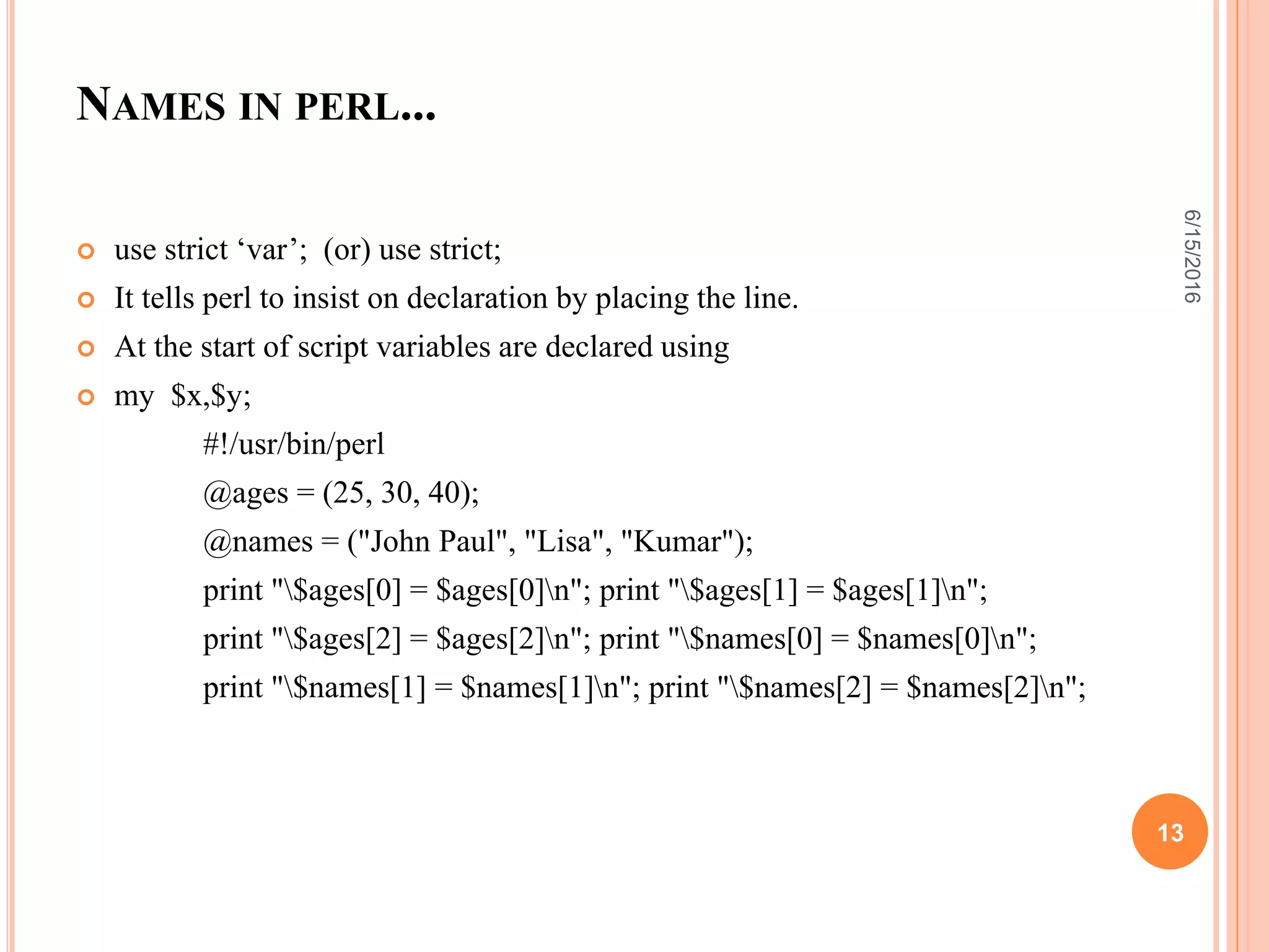 NAMES IN PERL...
 use strict ‘var’; (or) use strict;
 It tells perl to insist on declaration by placing the line.
 At the start of script variables are declared using
 my $x,$y;
#!/usr/bin/perl
@ages = (25, 30, 40);
@names = ("John Paul", "Lisa", "Kumar");
print "$ages[0] = $ages[0]n"; print "$ages[1] = $ages[1]n";
print "$ages[2] = $ages[2]n"; print "$names[0] = $names[0]n";
print "$names[1] = $names[1]n"; print "$names[2] = $names[2]n";
6/15/2016
13
 