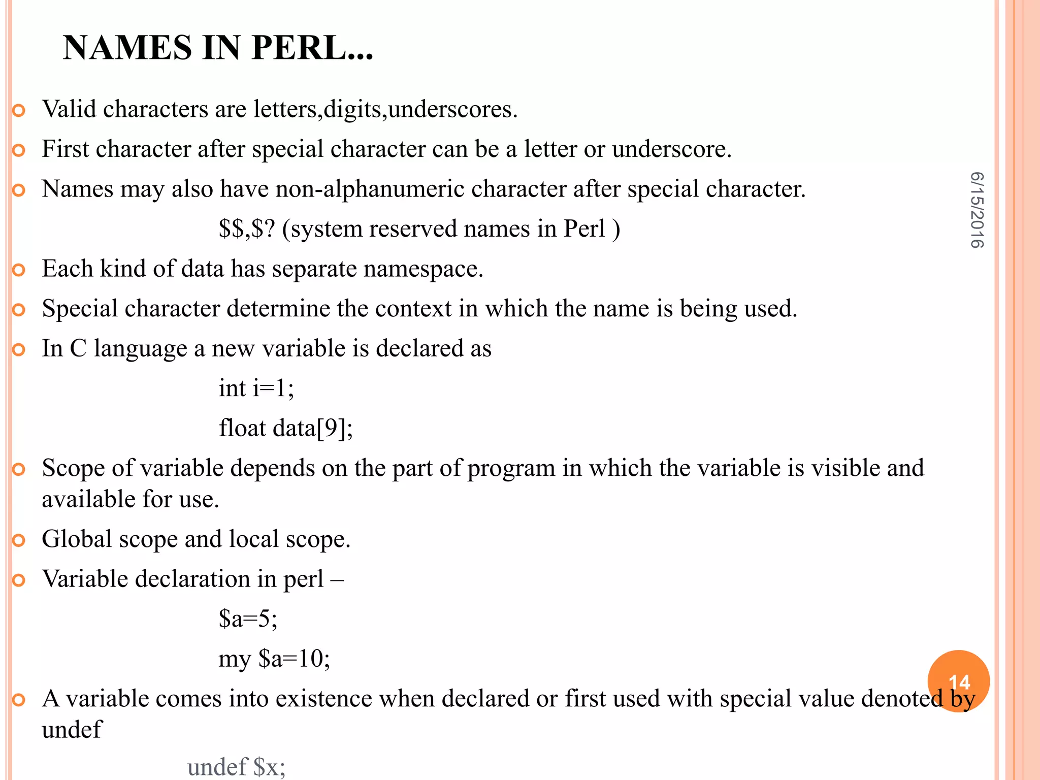 NAMES IN PERL...
 Valid characters are letters,digits,underscores.
 First character after special character can be a letter or underscore.
 Names may also have non-alphanumeric character after special character.
$$,$? (system reserved names in Perl )
 Each kind of data has separate namespace.
 Special character determine the context in which the name is being used.
 In C language a new variable is declared as
int i=1;
float data[9];
 Scope of variable depends on the part of program in which the variable is visible and
available for use.
 Global scope and local scope.
 Variable declaration in perl –
$a=5;
my $a=10;
 A variable comes into existence when declared or first used with special value denoted by
undef
undef $x;
6/15/2016
14
 