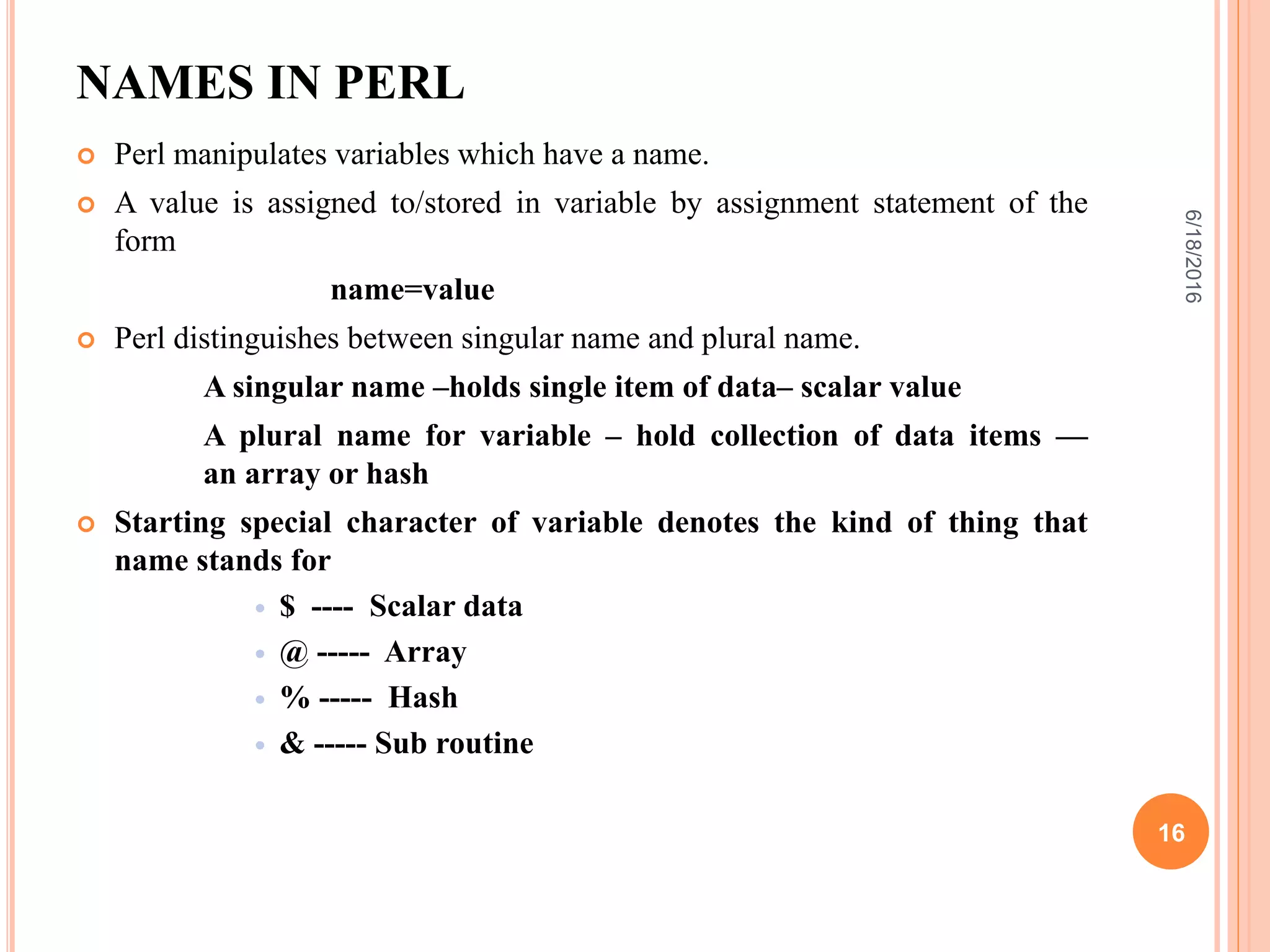 NAMES IN PERL
 Perl manipulates variables which have a name.
 A value is assigned to/stored in variable by assignment statement of the
form
name=value
 Perl distinguishes between singular name and plural name.
A singular name –holds single item of data– scalar value
A plural name for variable – hold collection of data items —
an array or hash
 Starting special character of variable denotes the kind of thing that
name stands for
 $ ---- Scalar data
 @ ----- Array
 % ----- Hash
 & ----- Sub routine
6/18/2016
16
 