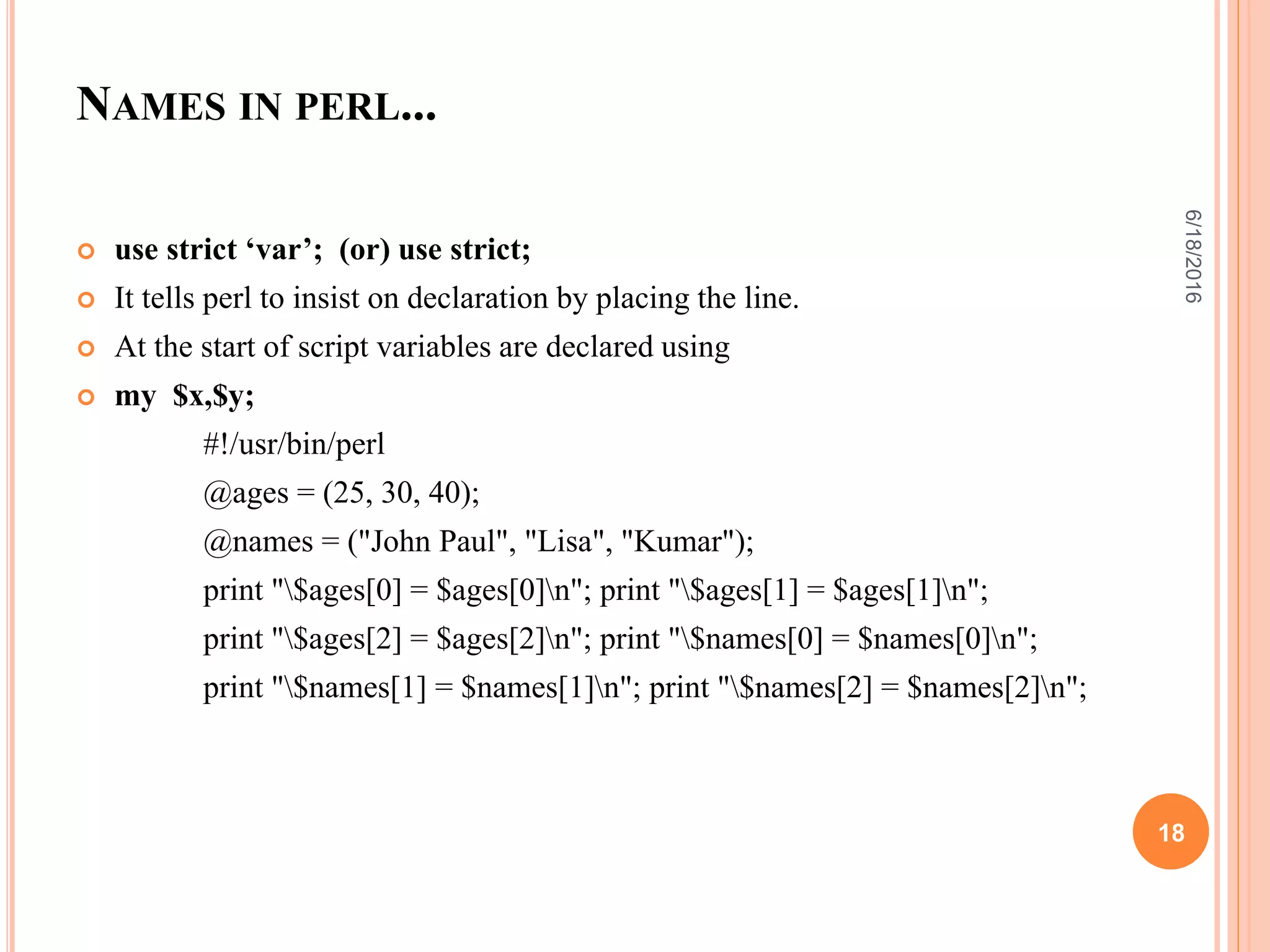 NAMES IN PERL...
 use strict ‘var’; (or) use strict;
 It tells perl to insist on declaration by placing the line.
 At the start of script variables are declared using
 my $x,$y;
#!/usr/bin/perl
@ages = (25, 30, 40);
@names = ("John Paul", "Lisa", "Kumar");
print "$ages[0] = $ages[0]n"; print "$ages[1] = $ages[1]n";
print "$ages[2] = $ages[2]n"; print "$names[0] = $names[0]n";
print "$names[1] = $names[1]n"; print "$names[2] = $names[2]n";
6/18/2016
18
 