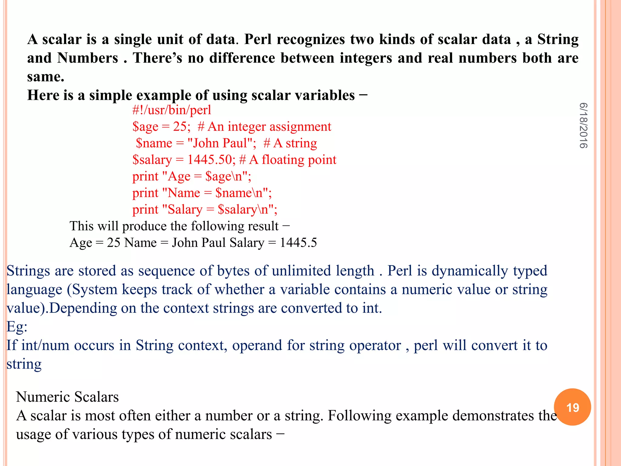 A scalar is a single unit of data. Perl recognizes two kinds of scalar data , a String
and Numbers . There’s no difference between integers and real numbers both are
same.
Here is a simple example of using scalar variables −
#!/usr/bin/perl
$age = 25; # An integer assignment
$name = "John Paul"; # A string
$salary = 1445.50; # A floating point
print "Age = $agen";
print "Name = $namen";
print "Salary = $salaryn";
This will produce the following result −
Age = 25 Name = John Paul Salary = 1445.5
Strings are stored as sequence of bytes of unlimited length . Perl is dynamically typed
language (System keeps track of whether a variable contains a numeric value or string
value).Depending on the context strings are converted to int.
Eg:
If int/num occurs in String context, operand for string operator , perl will convert it to
string
Numeric Scalars
A scalar is most often either a number or a string. Following example demonstrates the
usage of various types of numeric scalars −
6/18/2016
19
 