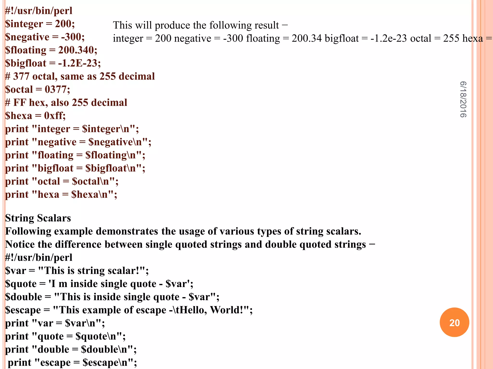 #!/usr/bin/perl
$integer = 200;
$negative = -300;
$floating = 200.340;
$bigfloat = -1.2E-23;
# 377 octal, same as 255 decimal
$octal = 0377;
# FF hex, also 255 decimal
$hexa = 0xff;
print "integer = $integern";
print "negative = $negativen";
print "floating = $floatingn";
print "bigfloat = $bigfloatn";
print "octal = $octaln";
print "hexa = $hexan";
This will produce the following result −
integer = 200 negative = -300 floating = 200.34 bigfloat = -1.2e-23 octal = 255 hexa =
String Scalars
Following example demonstrates the usage of various types of string scalars.
Notice the difference between single quoted strings and double quoted strings −
#!/usr/bin/perl
$var = "This is string scalar!";
$quote = 'I m inside single quote - $var';
$double = "This is inside single quote - $var";
$escape = "This example of escape -tHello, World!";
print "var = $varn";
print "quote = $quoten";
print "double = $doublen";
print "escape = $escapen";
6/18/2016
20
 