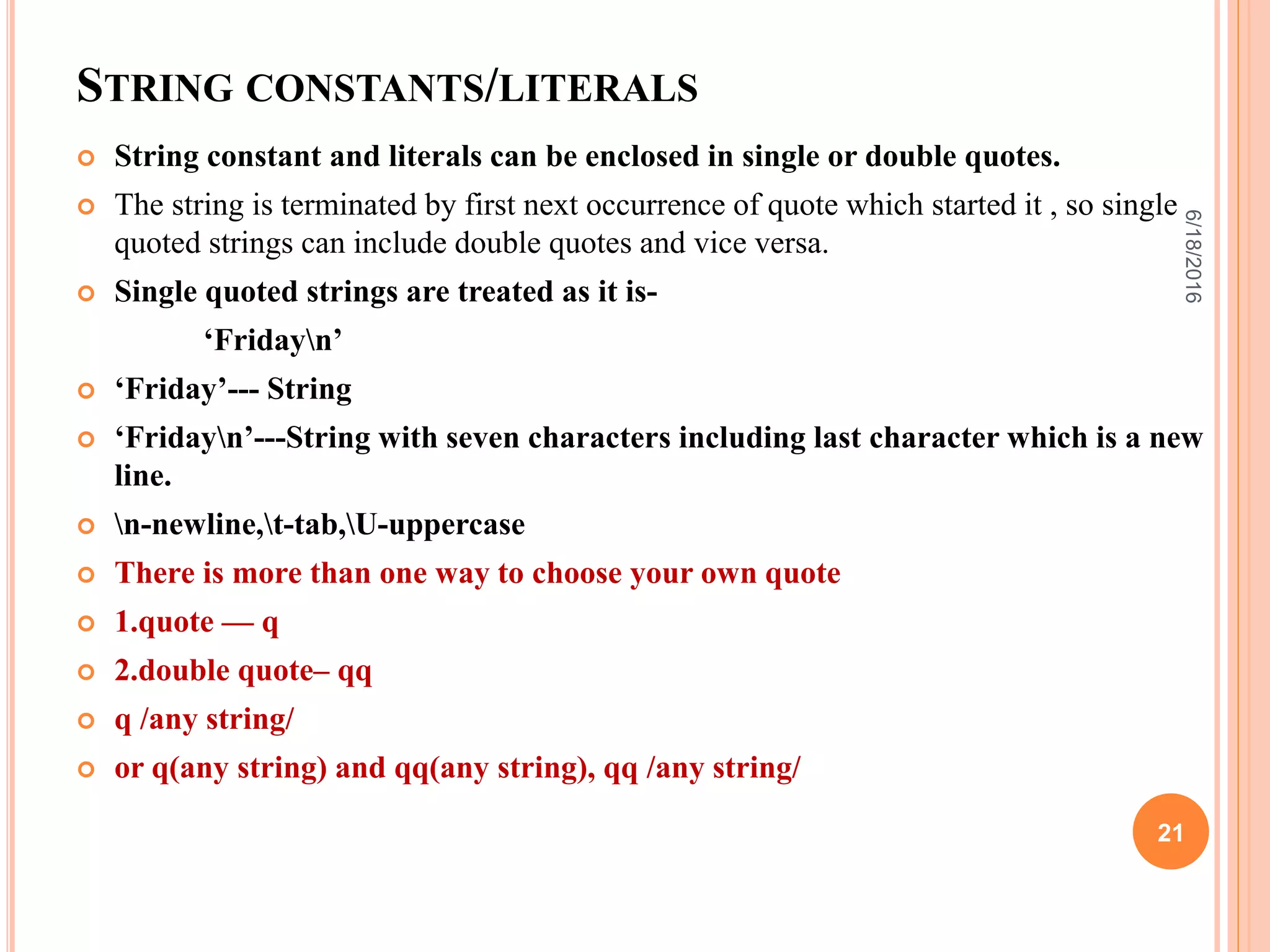 STRING CONSTANTS/LITERALS
 String constant and literals can be enclosed in single or double quotes.
 The string is terminated by first next occurrence of quote which started it , so single
quoted strings can include double quotes and vice versa.
 Single quoted strings are treated as it is-
‘Fridayn’
 ‘Friday’--- String
 ‘Fridayn’---String with seven characters including last character which is a new
line.
 n-newline,t-tab,U-uppercase
 There is more than one way to choose your own quote
 1.quote — q
 2.double quote– qq
 q /any string/
 or q(any string) and qq(any string), qq /any string/
6/18/2016
21
 