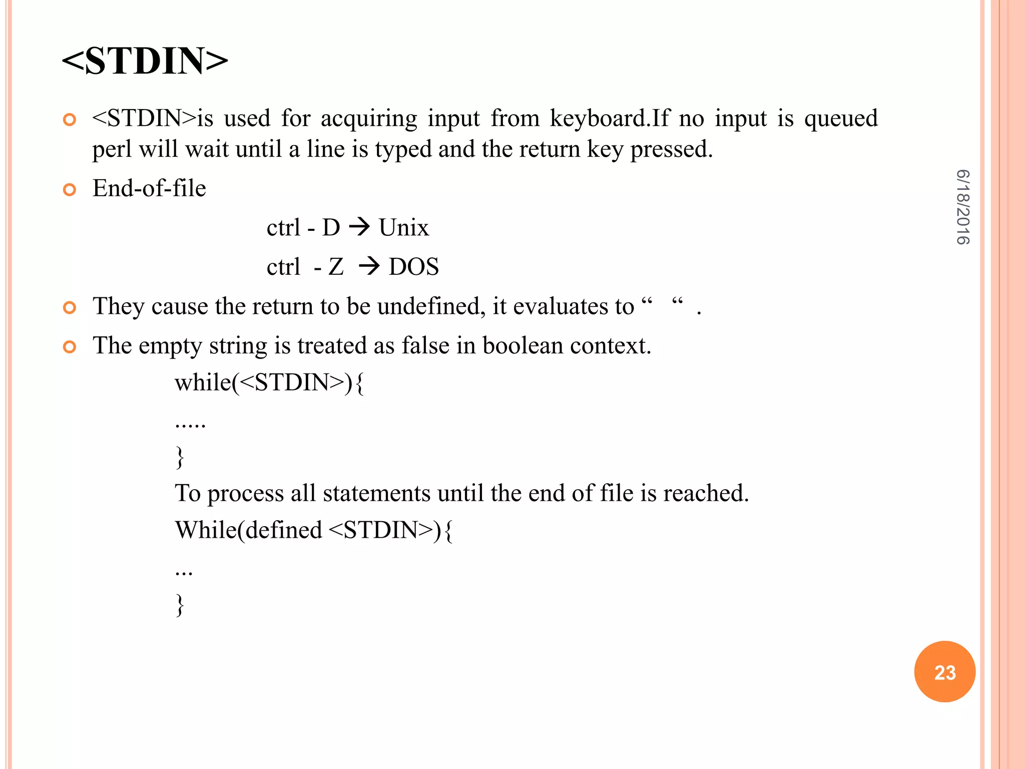 <STDIN>
 <STDIN>is used for acquiring input from keyboard.If no input is queued
perl will wait until a line is typed and the return key pressed.
 End-of-file
ctrl - D  Unix
ctrl - Z  DOS
 They cause the return to be undefined, it evaluates to “ “ .
 The empty string is treated as false in boolean context.
while(<STDIN>){
.....
}
To process all statements until the end of file is reached.
While(defined <STDIN>){
...
}
6/18/2016
23
 