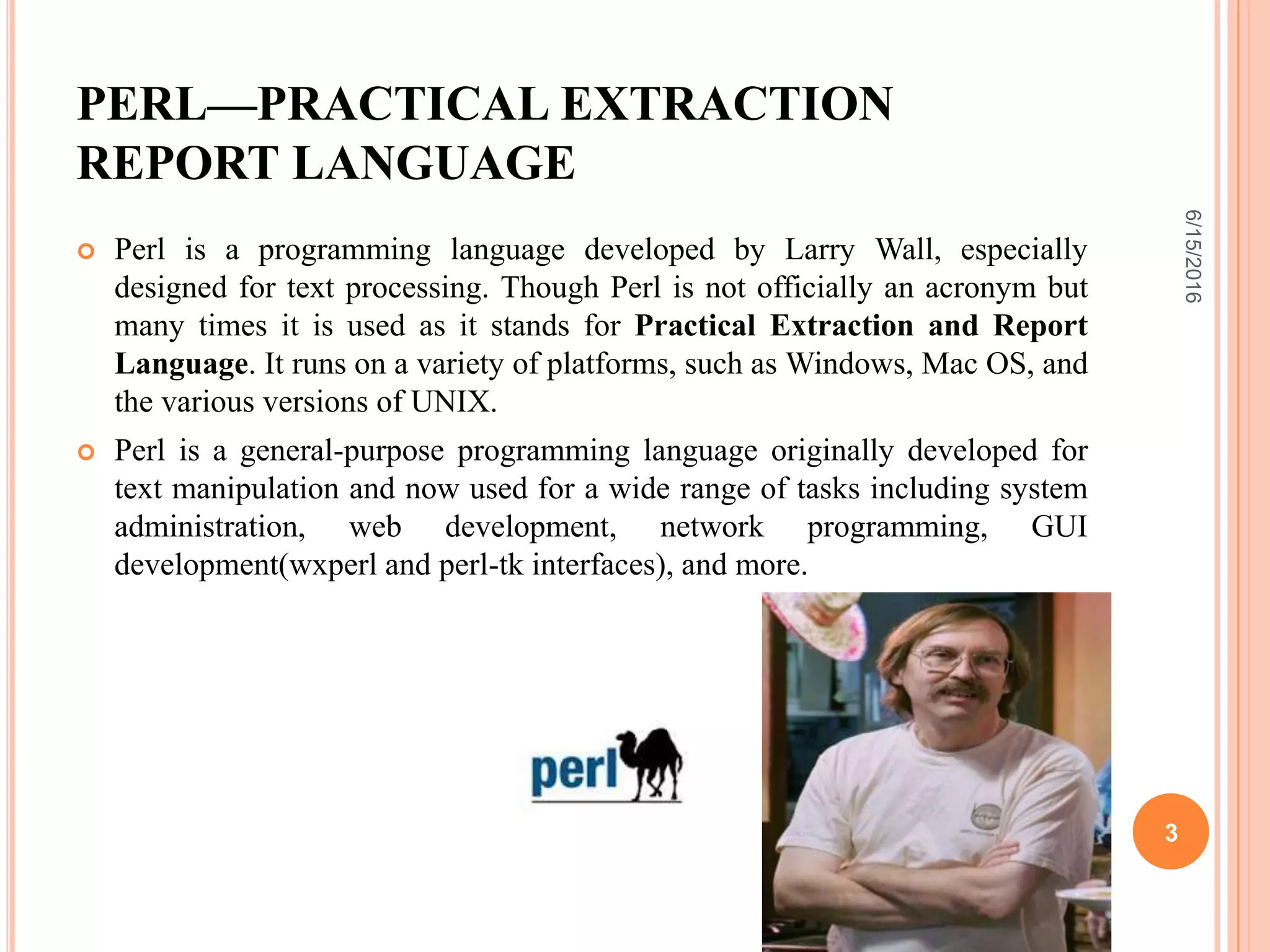 PERL—PRACTICAL EXTRACTION
REPORT LANGUAGE
 Perl is a programming language developed by Larry Wall, especially
designed for text processing. Though Perl is not officially an acronym but
many times it is used as it stands for Practical Extraction and Report
Language. It runs on a variety of platforms, such as Windows, Mac OS, and
the various versions of UNIX.
 Perl is a general-purpose programming language originally developed for
text manipulation and now used for a wide range of tasks including system
administration, web development, network programming, GUI
development(wxperl and perl-tk interfaces), and more.
6/15/2016
3
 