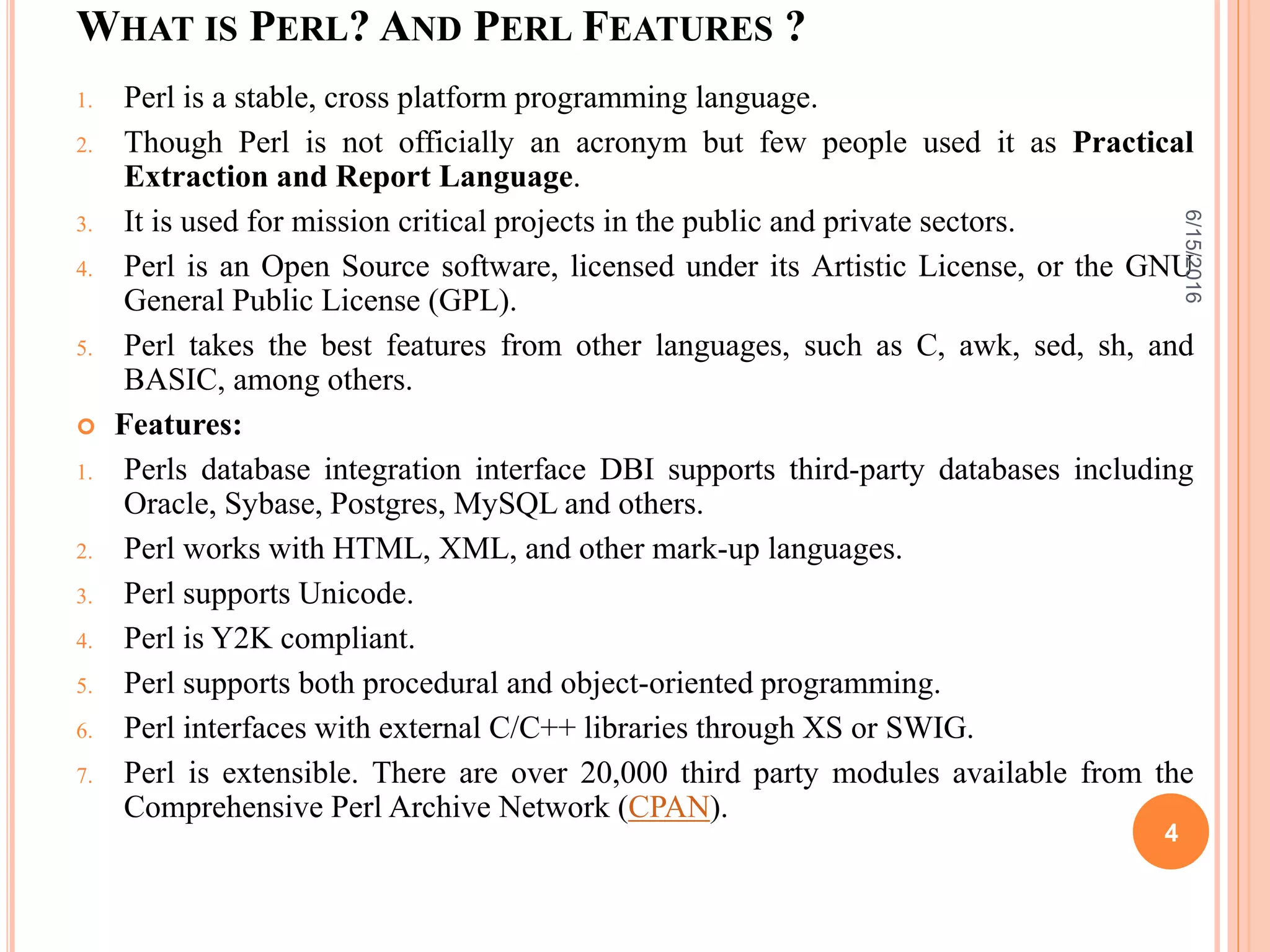 WHAT IS PERL? AND PERL FEATURES ?
1. Perl is a stable, cross platform programming language.
2. Though Perl is not officially an acronym but few people used it as Practical
Extraction and Report Language.
3. It is used for mission critical projects in the public and private sectors.
4. Perl is an Open Source software, licensed under its Artistic License, or the GNU
General Public License (GPL).
5. Perl takes the best features from other languages, such as C, awk, sed, sh, and
BASIC, among others.
 Features:
1. Perls database integration interface DBI supports third-party databases including
Oracle, Sybase, Postgres, MySQL and others.
2. Perl works with HTML, XML, and other mark-up languages.
3. Perl supports Unicode.
4. Perl is Y2K compliant.
5. Perl supports both procedural and object-oriented programming.
6. Perl interfaces with external C/C++ libraries through XS or SWIG.
7. Perl is extensible. There are over 20,000 third party modules available from the
Comprehensive Perl Archive Network (CPAN).
6/15/2016
4
 