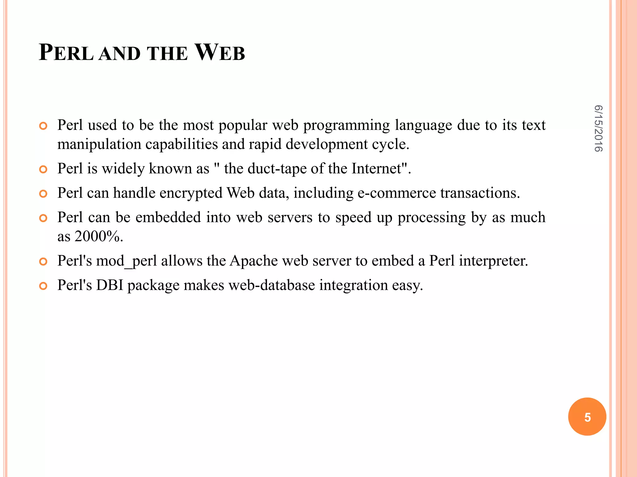 PERL AND THE WEB
 Perl used to be the most popular web programming language due to its text
manipulation capabilities and rapid development cycle.
 Perl is widely known as " the duct-tape of the Internet".
 Perl can handle encrypted Web data, including e-commerce transactions.
 Perl can be embedded into web servers to speed up processing by as much
as 2000%.
 Perl's mod_perl allows the Apache web server to embed a Perl interpreter.
 Perl's DBI package makes web-database integration easy.
6/15/2016
5
 